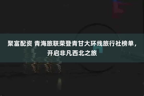 聚富配资 青海旅联荣登青甘大环线旅行社榜单，开启非凡西北之旅