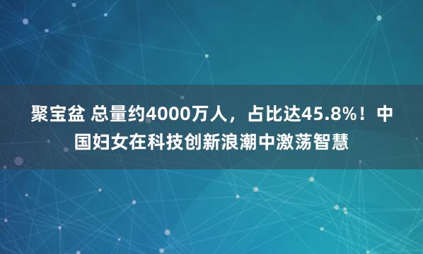 聚宝盆 总量约4000万人，占比达45.8%！中国妇女在科技创新浪潮中激荡智慧