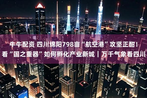 牛牛配资 四川绵阳798亩“航空港”攻坚正酣！看“国之重器”如何孵化产业新城｜万千气象看四川
