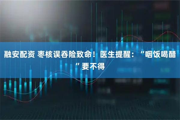 融安配资 枣核误吞险致命！医生提醒：“咽饭喝醋”要不得