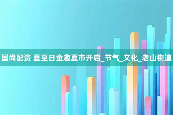 国尚配资 夏至日童趣夏市开启_节气_文化_老山街道