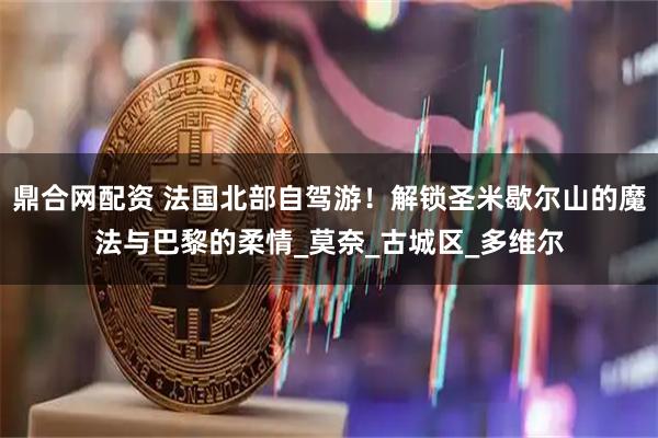 鼎合网配资 法国北部自驾游！解锁圣米歇尔山的魔法与巴黎的柔情_莫奈_古城区_多维尔