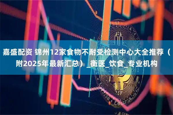 嘉盛配资 锦州12家食物不耐受检测中心大全推荐（附2025年最新汇总）_衡医_饮食_专业机构