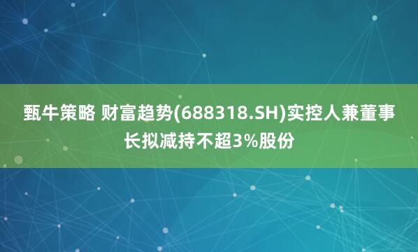 甄牛策略 财富趋势(688318.SH)实控人兼董事长拟减持不超3%股份