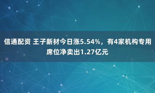 信通配资 王子新材今日涨5.54%，有4家机构专用席位净卖出1.27亿元