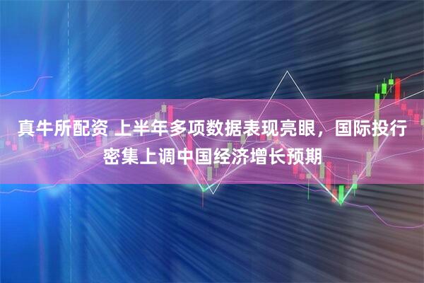 真牛所配资 上半年多项数据表现亮眼，国际投行密集上调中国经济增长预期