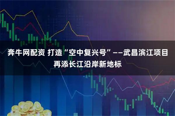 奔牛网配资 打造“空中复兴号”——武昌滨江项目再添长江沿岸新地标