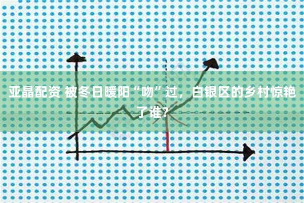 亚晶配资 被冬日暖阳“吻”过，白银区的乡村惊艳了谁？