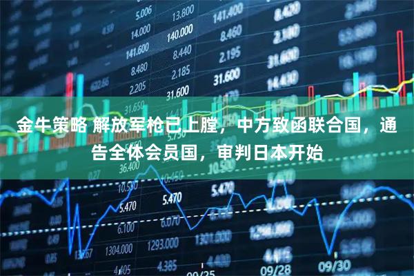 金牛策略 解放军枪已上膛，中方致函联合国，通告全体会员国，审判日本开始