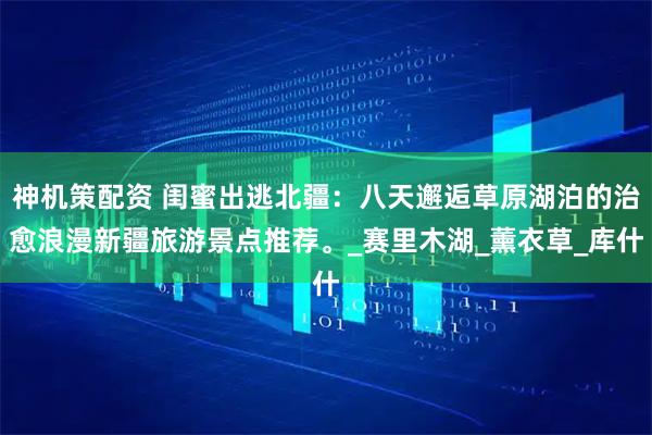 神机策配资 闺蜜出逃北疆：八天邂逅草原湖泊的治愈浪漫新疆旅游景点推荐。_赛里木湖_薰衣草_库什