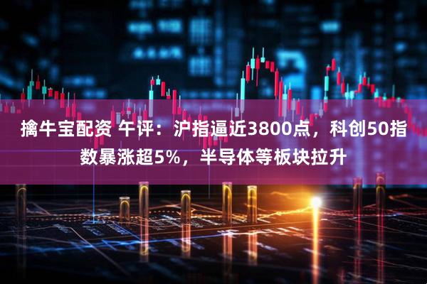 擒牛宝配资 午评：沪指逼近3800点，科创50指数暴涨超5%，半导体等板块拉升